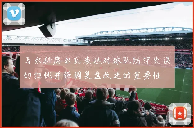 马尔科席尔瓦表达对球队防守失误的担忧并强调复盘改进的重要性