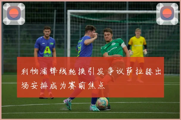 利物浦锋线轮换引发争议萨拉赫出场安排成为赛前焦点